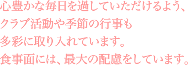 心豊かな毎日を過していただけるよう、クラブ活動や季節の行事も多彩に取り入れています。食事面には、最大の配慮をしています。